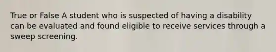 True or False A student who is suspected of having a disability can be evaluated and found eligible to receive services through a sweep screening.