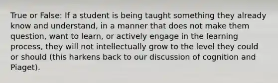 True or False: If a student is being taught something they already know and understand, in a manner that does not make them question, want to learn, or actively engage in the learning process, they will not intellectually grow to the level they could or should (this harkens back to our discussion of cognition and Piaget).