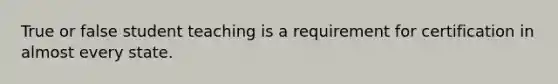 True or false student teaching is a requirement for certification in almost every state.