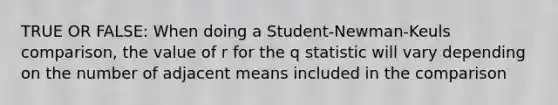 TRUE OR FALSE: When doing a Student-Newman-Keuls comparison, the value of r for the q statistic will vary depending on the number of adjacent means included in the comparison