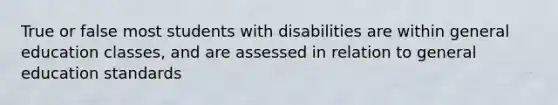 True or false most students with disabilities are within general education classes, and are assessed in relation to general education standards