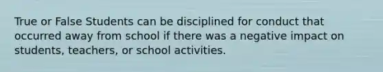 True or False Students can be disciplined for conduct that occurred away from school if there was a negative impact on students, teachers, or school activities.