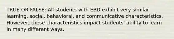 TRUE OR FALSE: All students with EBD exhibit very similar learning, social, behavioral, and communicative characteristics. However, these characteristics impact students' ability to learn in many different ways.