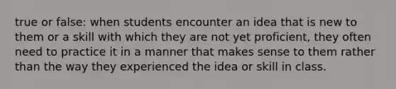 true or false: when students encounter an idea that is new to them or a skill with which they are not yet proficient, they often need to practice it in a manner that makes sense to them rather than the way they experienced the idea or skill in class.