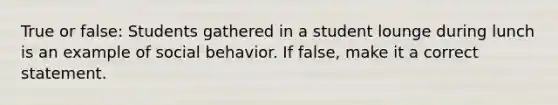 True or false: Students gathered in a student lounge during lunch is an example of social behavior. If false, make it a correct statement.