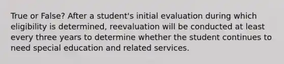 True or False? After a student's initial evaluation during which eligibility is determined, reevaluation will be conducted at least every three years to determine whether the student continues to need special education and related services.