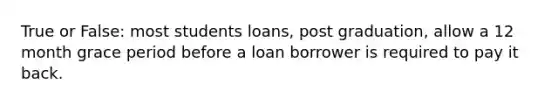 True or False: most students loans, post graduation, allow a 12 month grace period before a loan borrower is required to pay it back.