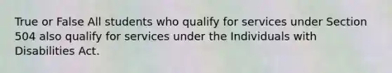 True or False All students who qualify for services under Section 504 also qualify for services under the Individuals with Disabilities Act.