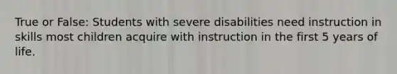 True or False: Students with severe disabilities need instruction in skills most children acquire with instruction in the first 5 years of life.