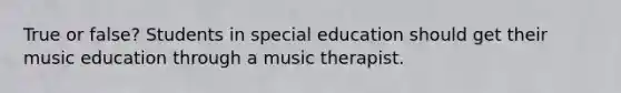 True or false? Students in special education should get their music education through a music therapist.