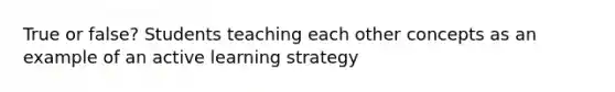 True or false? Students teaching each other concepts as an example of an active learning strategy
