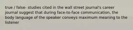 true / false- studies cited in the wall street journal's career journal suggest that during face-to-face communication, the body language of the speaker conveys maximum meaning to the listener