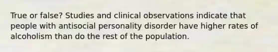 True or false? Studies and clinical observations indicate that people with antisocial personality disorder have higher rates of alcoholism than do the rest of the population.