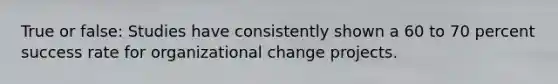 True or false: Studies have consistently shown a 60 to 70 percent success rate for organizational change projects.