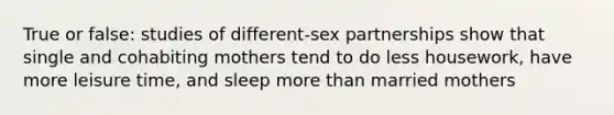 True or false: studies of different-sex partnerships show that single and cohabiting mothers tend to do less housework, have more leisure time, and sleep more than married mothers