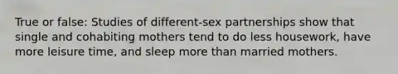 True or false: Studies of different-sex partnerships show that single and cohabiting mothers tend to do less housework, have more leisure time, and sleep more than married mothers.