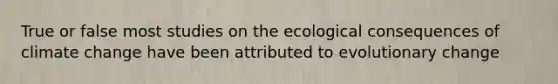 True or false most studies on the ecological consequences of climate change have been attributed to evolutionary change