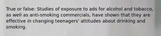 True or false: Studies of exposure to ads for alcohol and tobacco, as well as anti-smoking commercials, have shown that they are effective in changing teenagers' attitudes about drinking and smoking.