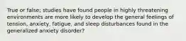 True or false; studies have found people in highly threatening environments are more likely to develop the general feelings of tension, anxiety, fatigue, and sleep disturbances found in the generalized anxiety disorder?