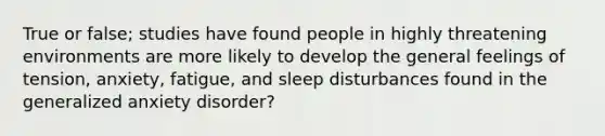 True or false; studies have found people in highly threatening environments are more likely to develop the general feelings of tension, anxiety, fatigue, and sleep disturbances found in the generalized anxiety disorder?