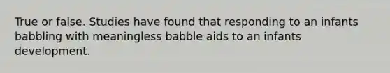 True or false. Studies have found that responding to an infants babbling with meaningless babble aids to an infants development.