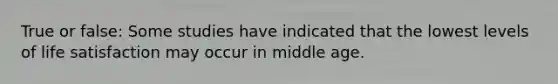True or false: Some studies have indicated that the lowest levels of life satisfaction may occur in middle age.