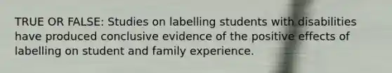 TRUE OR FALSE: Studies on labelling students with disabilities have produced conclusive evidence of the positive effects of labelling on student and family experience.