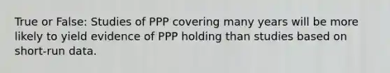 True or False: Studies of PPP covering many years will be more likely to yield evidence of PPP holding than studies based on short-run data.