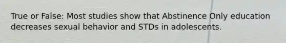 True or False: Most studies show that Abstinence Only education decreases sexual behavior and STDs in adolescents.