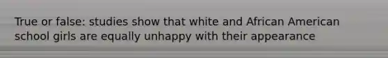 True or false: studies show that white and African American school girls are equally unhappy with their appearance