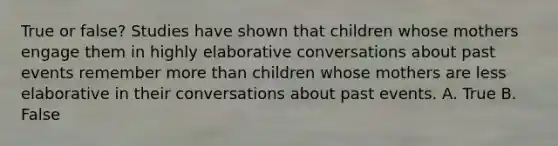 True or false? Studies have shown that children whose mothers engage them in highly elaborative conversations about past events remember more than children whose mothers are less elaborative in their conversations about past events. A. True B. False