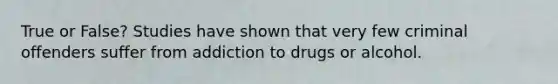 True or False? Studies have shown that very few criminal offenders suffer from addiction to drugs or alcohol.