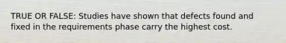 TRUE OR FALSE: Studies have shown that defects found and fixed in the requirements phase carry the highest cost.