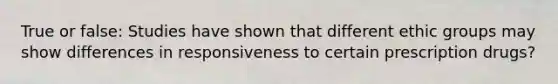 True or false: Studies have shown that different ethic groups may show differences in responsiveness to certain prescription drugs?
