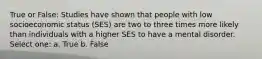 True or False: Studies have shown that people with low socioeconomic status (SES) are two to three times more likely than individuals with a higher SES to have a mental disorder. Select one: a. True b. False