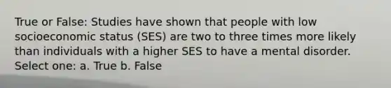 True or False: Studies have shown that people with low socioeconomic status (SES) are two to three times more likely than individuals with a higher SES to have a mental disorder. Select one: a. True b. False