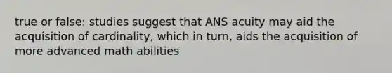 true or false: studies suggest that ANS acuity may aid the acquisition of cardinality, which in turn, aids the acquisition of more advanced math abilities