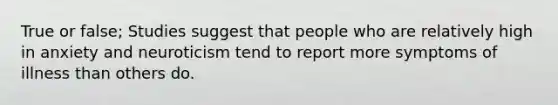 True or false; Studies suggest that people who are relatively high in anxiety and neuroticism tend to report more symptoms of illness than others do.