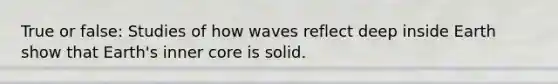 True or false: Studies of how waves reflect deep inside Earth show that Earth's inner core is solid.