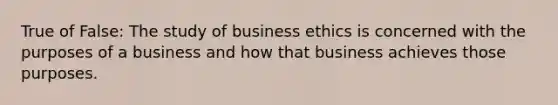 True of False: The study of business ethics is concerned with the purposes of a business and how that business achieves those purposes.