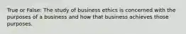 True or False: The study of business ethics is concerned with the purposes of a business and how that business achieves those purposes.