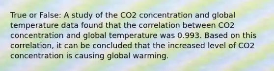 True or False: A study of the CO2 concentration and global temperature data found that the correlation between CO2 concentration and global temperature was 0.993. Based on this correlation, it can be concluded that the increased level of CO2 concentration is causing global warming.