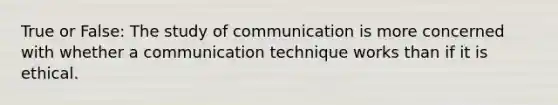 True or False: The study of communication is more concerned with whether a communication technique works than if it is ethical.