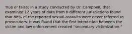 True or false: In a study conducted by Dr. Campbell, that examined 12 years of data from 6 different jurisdictions found that 86% of the reported sexual assaults were never referred to prosecutors. It was found that the first interaction between the victim and law enforcement created "secondary victimization."