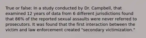 True or false: In a study conducted by Dr. Campbell, that examined 12 years of data from 6 different jurisdictions found that 86% of the reported sexual assaults were never referred to prosecutors. It was found that the first interaction between the victim and law enforcement created "secondary victimization."