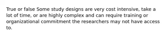 True or false Some study designs are very cost intensive, take a lot of time, or are highly complex and can require training or organizational commitment the researchers may not have access to.