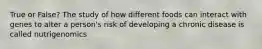 True or False? The study of how different foods can interact with genes to alter a person's risk of developing a chronic disease is called nutrigenomics