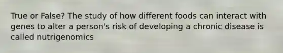 True or False? The study of how different foods can interact with genes to alter a person's risk of developing a chronic disease is called nutrigenomics