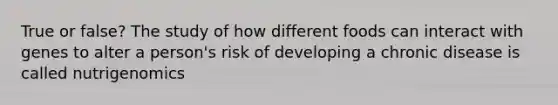 True or false? The study of how different foods can interact with genes to alter a person's risk of developing a chronic disease is called nutrigenomics
