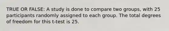 TRUE OR FALSE: A study is done to compare two groups, with 25 participants randomly assigned to each group. The total degrees of freedom for this t-test is 25.